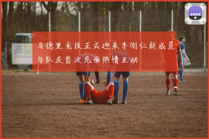 马德里竞技正式迎来李刚仁新成员与队友首次见面热情互动