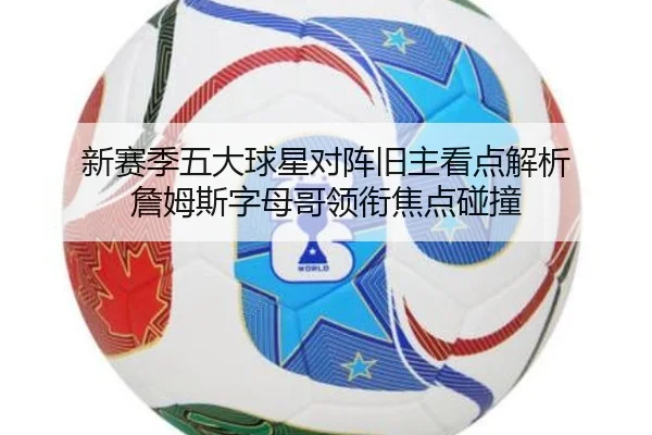 新赛季五大球星对阵旧主看点解析 詹姆斯字母哥领衔焦点碰撞