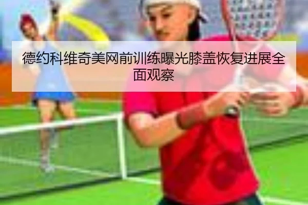 德约科维奇美网前训练曝光膝盖恢复进展全面观察