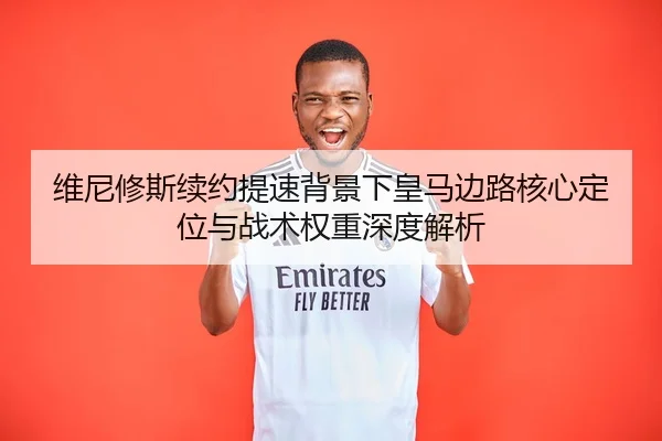 维尼修斯续约提速背景下皇马边路核心定位与战术权重深度解析